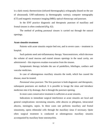 in a dark room); thermovision (infrared thermography); echography (based on the use
of ultrasound); UHF-radiometry (a thermography variety); computer tomography
(CT) and magnetic resonance imaging (MRI); optical rhinoscopy and puncture.
In the ENT practice diagnostic and therapeutic puncture of maxillary and
frontal sinuses is often conducted (Fig. 62).
The method of probing paranasal sinuses is carried out through the natural
openings.
Acute sinusitis treatment
Patients with acute sinusitis require bed rest, and in severe cases – treatment in
hospital.
Such patients need anti-inflammatory therapy. Vasoconstrictors, which decrease
the volume of nasal mucosa and extend sinuses openings in the nasal cavity, are
administered – this improves exudate evacuation from the sinuses.
Symptomatic therapy includes the use of painkillers, febrifuges, cardiacs and
vascular medicines.
In case of odontogenous maxillary sinusitis the tooth, which has caused the
disease, must be treated.
Paranasal sinus puncture. The first puncture is both diagnostic and therapeutic,
subsequent punctures are medical. It is possible to lavage the sinus and introduce
medicines into it by drainage, that is through the puncture opening.
In most cases conservative treatment is sufficient at acute sinusitis.
Indications to immediate surgical interference at acute sinusitis are local and
general complications: necrotizing sinusitis, orbit abscess or phlegmon, intracranial
abscess, meningitis, sepsis. In these cases one performs maxillary and frontal
sinusotomy, opens ethmoidal cells through the maxillary sinus if necessary. Quite
often surgical treatment is conducted at odontogenous maxillary sinusitis
accompanied by maxillary bone osteomyelitis.
97
 