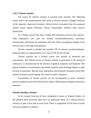 5.11.2. Chronic sinusitis
The reason for chronic sinusitis is uncured acute sinusitis. The following
factors lead to the transformation from acute to chronic sinusitis: changed reactivity
of the organism, depressed resistance, labored secret evacuation from the paranasal
sinuses (nasal septum deviation, chronic hypertrophic rhinitis), sinus mucosa
dysfunction.
At a chronic process the sinus is filled with edematous mucous tunic and pus.
Then hyperplasia and cysts are formed. Pseudocholesteatoma, periostitis,
osteomyelitis, and fistulas are sometimes observed. There are polypous changes in the
mucous tunic at the stage of hyperplasia.
Chronic sinusitis is divided into purulent (78 % casesw), purulent-polypous,
polypous (there are approximately 22 % cases of the two last forms).
Chronic sinusitis has a clinical course with periods of remission and
exacerbation. The clinical course of chronic sinusitis is protracted, in the period of
remission it is characterized by the absence of general symptoms and headache. The
patient complains of performance decrement, purulent nasal discharge begins to stink
because of anaerobes. Mucous tunic hyperplasia and polypuses formation result from
labored or absent nasal breathing. The sense of smell is impaired.
Exacerbation of chronic process can be accompanied by fever, worsened
general condition, pain in the cheek and its edema. Inflammatory changes in blood are
observed.
Chronic maxillary sinusitis
At the exudate form one of basic complaints is mono- or bilateral rhinitis. At
the purulent form secretions often have an unpleasant smell. At a chronic process
intensity of pain is less than at acute form. There is impairment of the sense of smell
and even complete its absence.
98
 
