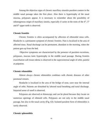Among the objective signs of chronic maxillary sinusitis purulent content in the
middle nasal passage takes the first place. Also there is hypertrophy of the nasal
mucosa, polypuses appear. It is necessary to remember about the possibility of
odontogenous origin of maxillary sinsitis, especially if caries in the roots of the 4th
, 5th
and 6th
upper teeth is observed.
Chronic frontitis
Chronic frontitis is often accompanied by affection of ethmoidal sinus cells.
Headache is a permanent symptom of chronic frontitis. Pain is localized in the area of
affected sinus. Nasal discharge can be permanent, abundant in the morning, when the
patient gets up from the bed.
Objective symptoms are characterized by the presence of purulent excretions,
polypuses, mucous tunic hypertrophy in the middle nasal passage. During frontitis
exacerbation soft tissue edema is observed in the superointernal angle of orbit, painful
at palpation.
Chronic ethmoiditis
Almost always chronic ethmoiditis combines with chronic diseases of other
paranasal sinuses.
Headache is localized in the area of the bridge of nose, rarer near the internal
angle of orbit. Patients are disturbed by labored nasal breathing and nasal discharge.
Impaired sense of smell is observed.
Polypuses are observed at rhinoscopy and can be plural because they locate on
numerous openings of ethmoid cells. Polypuses are not only in the middle nasal
passage, but also in the nasal cavity (Fig. 63). Isolated purulent form of ethmoiditis is
rarely observed.
Chronic sphenoiditis
99
 