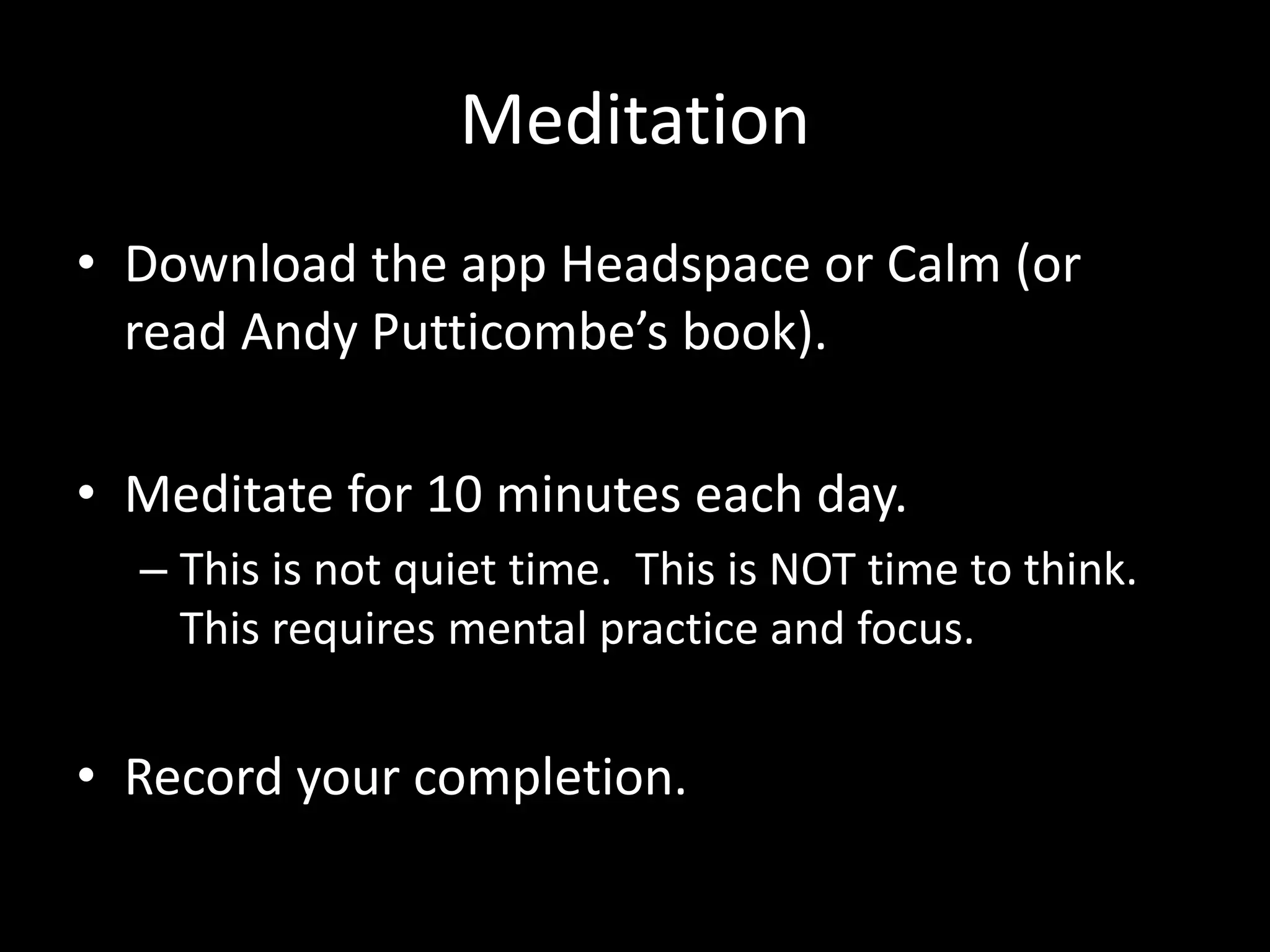 Meditation
• Download the app Headspace or Calm (or
read Andy Putticombe’s book).
• Meditate for 10 minutes each day.
– This is not quiet time. This is NOT time to think.
This requires mental practice and focus.
• Record your completion.
 
