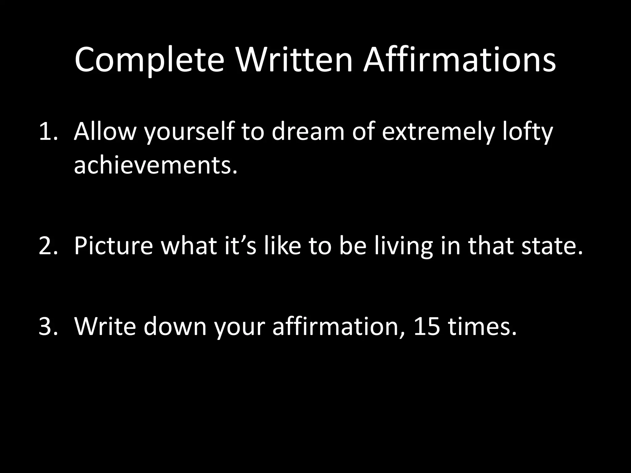 Complete Written Affirmations
1. Allow yourself to dream of extremely lofty
achievements.
2. Picture what it’s like to be living in that state.
3. Write down your affirmation, 15 times.
 