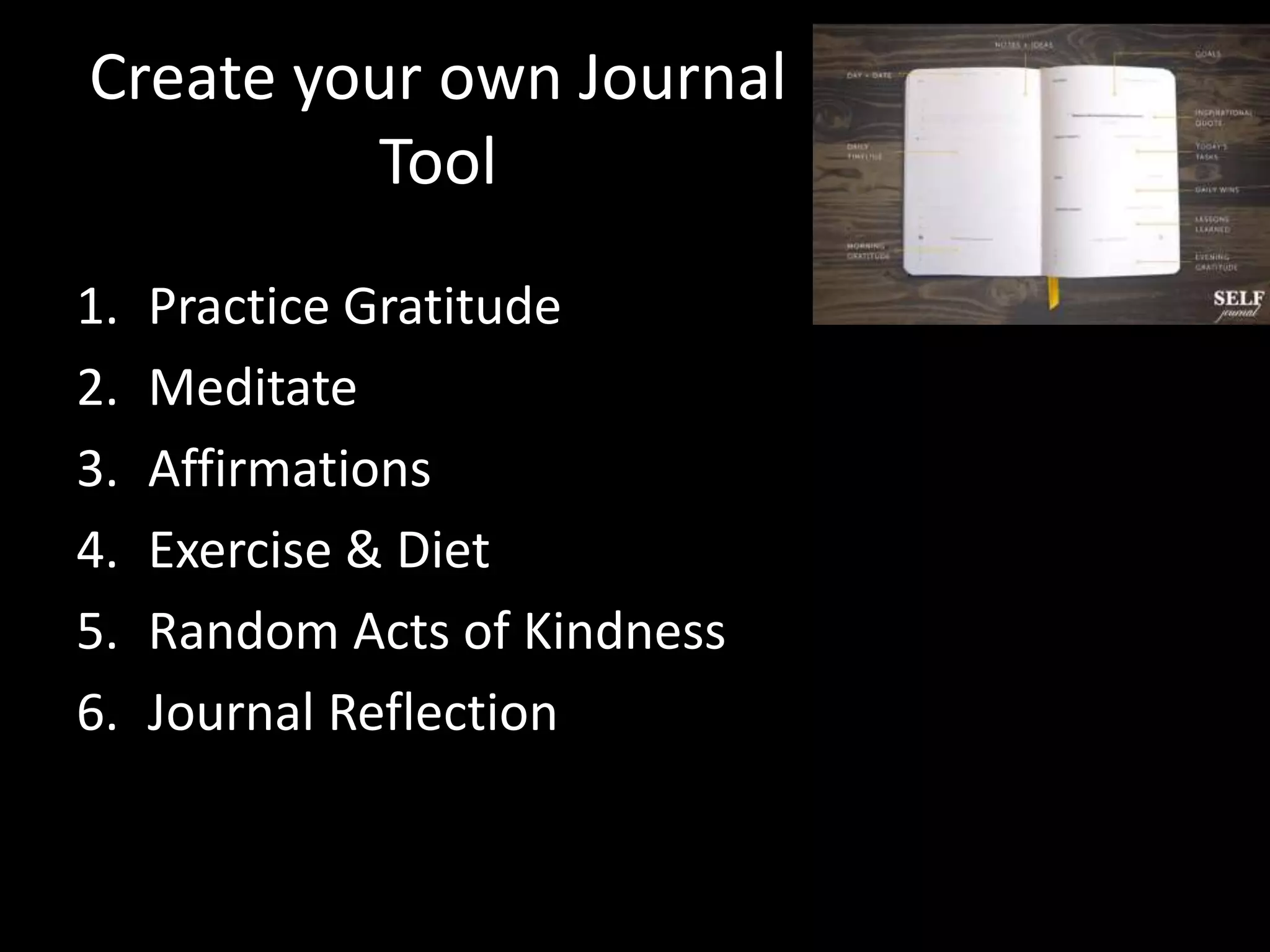 Create your own Journal
Tool
1. Practice Gratitude
2. Meditate
3. Affirmations
4. Exercise & Diet
5. Random Acts of Kindness
6. Journal Reflection
 