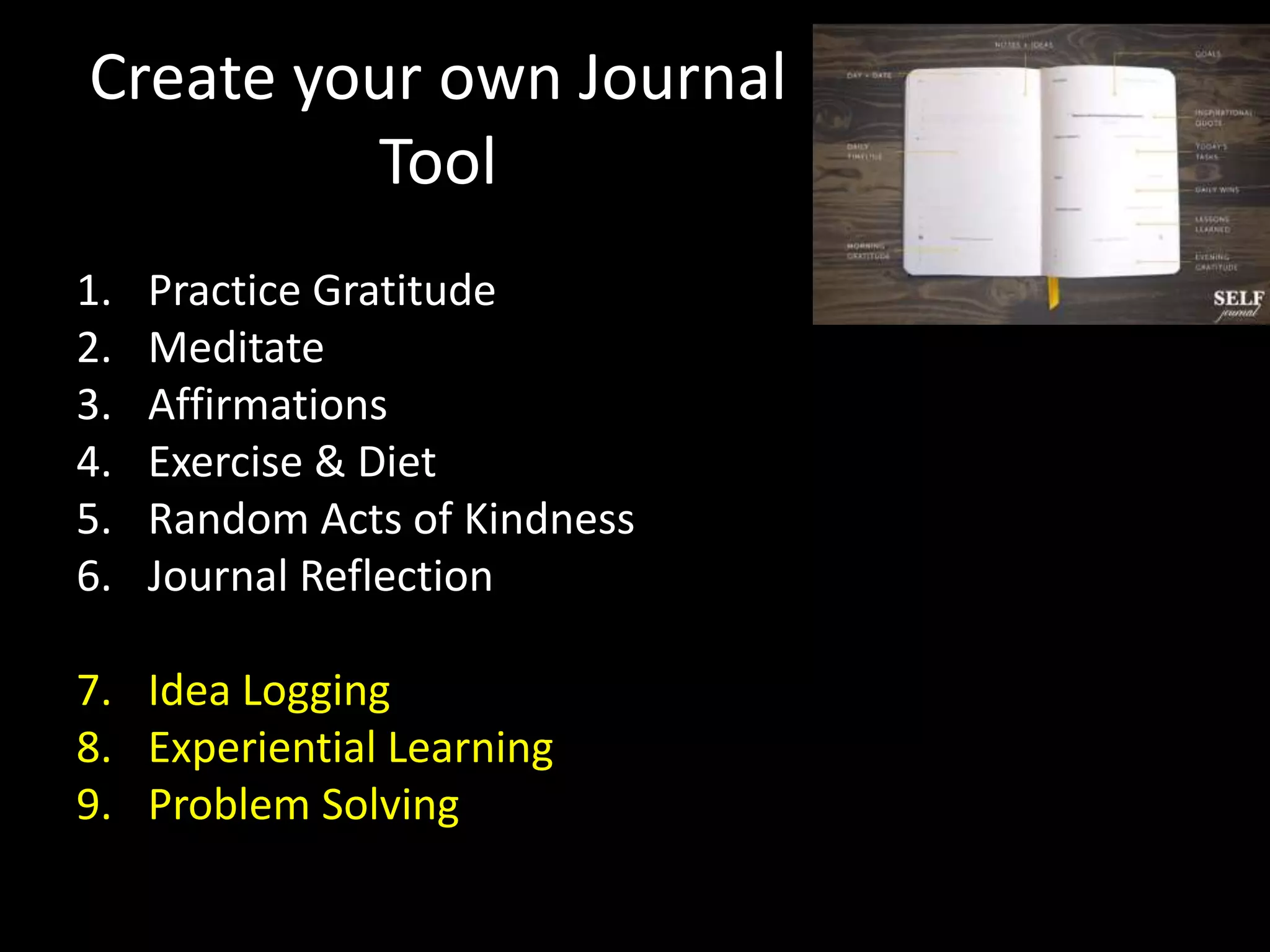 Create your own Journal
Tool
1. Practice Gratitude
2. Meditate
3. Affirmations
4. Exercise & Diet
5. Random Acts of Kindness
6. Journal Reflection
7. Idea Logging
8. Experiential Learning
9. Problem Solving
 