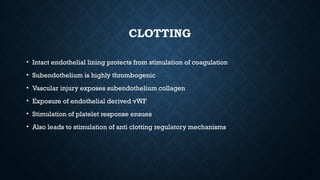 CLOTTING
• Intact endothelial lining protects from stimulation of coagulation
• Subendothelium is highly thrombogenic
• Vascular injury exposes subendothelium collagen
• Exposure of endothelial derived vWF
• Stimulation of platelet response ensues
• Also leads to stimulation of anti clotting regulatory mechanisms
 
