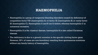 HAEMOPHILIA
• Haemophilia is a group of congenital bleeding disorders caused by deficiency of
coagulation factor VIII (haemophilia A) or factor IX (haemophilia B) or rarely factor
XI (haemophilia C). Haemophilia A and B are X-linked, whereas haemophilia C is
autosomal recessive.
• Haemophilia A is the classical disease, haemophilia B is also called Christmas
disease
• The deficiency is due to a genetic mutation in the specific clotting factor gene.
However, 30% of cases are non-hereditary resulting from spontaneous mutations
without any family history of haemophilia.
 