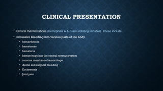 CLINICAL PRESENTATION
• Clinical manifestations (hemophilia A & B are indistinguishable). These include;
• Excessive bleeding into various parts of the body
• hemarthroses
• hematomas
• hematuria
• hemorrhage into the central nervous system
• mucous membrane hemorrhage
• dental and surgical bleeding
• Ecchymosis
• Joint pain
 