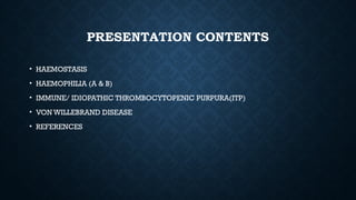 PRESENTATION CONTENTS
• HAEMOSTASIS
• HAEMOPHILIA (A & B)
• IMMUNE/ IDIOPATHIC THROMBOCYTOPENIC PURPURA(ITP)
• VON WILLEBRAND DISEASE
• REFERENCES
 