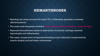 HEMARTHROSES
• Bleeding into joints accounts for about 75% of bleeding episodes in severely
affected patients
• The joints most frequently involved: knees, elbows, ankles, shoulders , wrists and hips
• Repeated hemarthroses results in destruction of articular cartilage, synovial
hypertrophy and inflammation
• The major complication of repeated bleeding is joint deformity complicated by
muscle atrophy and soft tissue contractures
 