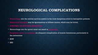 NEUROLOGICAL COMPLICATIONS
• Hemorrhage into the central nervous system is the most dangerous event in hemophilic patients
• Intracranial bleeding may be spontaneous or follows trauma, which may be trivial.
• SUBDURAL OR EPIDURAL HEMATOMA
• Hemorrhage into the spinal canal can result in paraplegia
• Peripheral nerve compression is a frequent complication of muscle hematomas, particularly in
the extremities
• SDW
• SSD
 