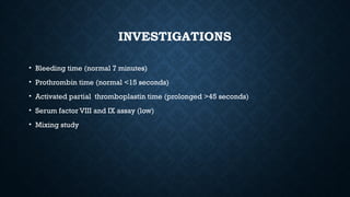 INVESTIGATIONS
• Bleeding time (normal 7 minutes)
• Prothrombin time (normal <15 seconds)
• Activated partial thromboplastin time (prolonged >45 seconds)
• Serum factor VIII and IX assay (low)
• Mixing study
 