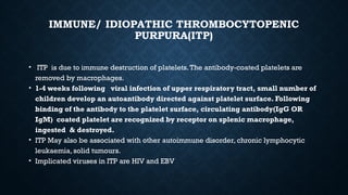 IMMUNE/ IDIOPATHIC THROMBOCYTOPENIC
PURPURA(ITP)
• ITP is due to immune destruction of platelets.The antibody-coated platelets are
removed by macrophages.
• 1-4 weeks following viral infection of upper respiratory tract, small number of
children develop an autoantibody directed against platelet surface. Following
binding of the antibody to the platelet surface, circulating antibody(IgG OR
IgM) coated platelet are recognized by receptor on splenic macrophage,
ingested & destroyed.
• ITP May also be associated with other autoimmune disorder, chronic lymphocytic
leukaemia, solid tumours.
• Implicated viruses in ITP are HIV and EBV
 