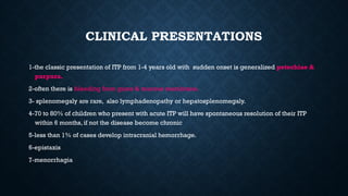 CLINICAL PRESENTATIONS
1-the classic presentation of ITP from 1-4 years old with sudden onset is generalized petechiae &
purpura.
2-often there is bleeding from gums & mucous membrane.
3- splenomegaly are rare, also lymphadenopathy or hepatosplenomegaly.
4-70 to 80% of children who present with acute ITP will have spontaneous resolution of their ITP
within 6 months, if not the disease become chronic
5-less than 1% of cases develop intracranial hemorrhage.
6-epistaxis
7-menorrhagia
 