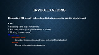 INVESTIGATIONS
Diagnosis of ITP usually is based on clinical presentation and the platelet count
LAB:
Bleeding Time (high>7minutes)
Full blood count ( low platelet count < 30,000)
Clotting times (normal)
Morphology
Peripheral Blood
thrombocytopenia, abnormally large platelets ( Giant platelets)
Marrow
Normal or Increased megakaryocyte
 