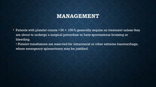 MANAGEMENT
• Patients with platelet counts >30 × 109/L generally require no treatment unless they
are about to undergo a surgical procedure or have spontaneous bruising or
bleeding.
• Platelet transfusions are reserved for intracranial or other extreme haemorrhage,
where emergency splenectomy may be justified
 