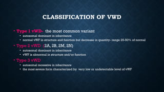 CLASSIFICATION OF VWD
• Type 1 vWD- the most common variant
• autosomal dominant in inheritance
• normal vWF in structure and function but decrease in quantity- range 25-50% of normal
• Type 2 vWD (2A, 2B, 2M, 2N)
• autosomal dominant in inheritance
• vWF is abnormal in structure and/or function
• Type 3 vWD
• autosomal recessive in inheritance
• the most severe form characterized by very low or undetectable level of vWF
 