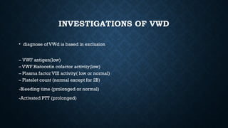 INVESTIGATIONS OF VWD
• diagnose of VWd is based in exclusion
– VWF antigen(low)
– VWF Ristocetin cofactor activity(low)
– Plasma factor VIII activity( low or normal)
– Platelet count (normal except for 2B)
-Bleeding time (prolonged or normal)
-Activated PTT (prolonged)
 