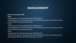 MANAGEMENT
• Factor viii dosage for vWD
Type 1
• Loading dose: 40 to 60 international units vWF:RCo/kg IV
• Maintenance dose: 40 to 50 international units vWF:RCo/kg IV every 8 to 12 hours for 3 days
to keep vWF:RCo trough greater than 50%
Type 2
• Loading dose: 60 to 80 international units vWF:RCo/kg IV
• Maintenance dose: 40 to 60 international units vWF:RCo/kg IV every 8 to 12 hours for 3 days
to keep VWF:RCo trough greater than 50%
Type 3
• Loading dose: 60 to 80 international units vWF:RCo/kg IV
• Maintenance dose: 40 to 60 international units vWF:RCo/kg IV every 12 to 24 hours for 5 to 7
days, keeping vWF:RCo and FVIII troughs greater than 50%
 