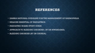 REFERENCES
• ZAMBIA NATIONAL GUIDELINE FOR THE MANAGEMENT OF HAEMOPHILIA
• NELSONS ESSENTIAL OF PAEDIATRICS
• PAEDIATRIC BOARD STUDY GUIDE
• APPROACH TO BLEEDING DISORDER ( BY DR MWANDAMA)
• BLEEDING DISORDER (BY DR CHUNDA)
 