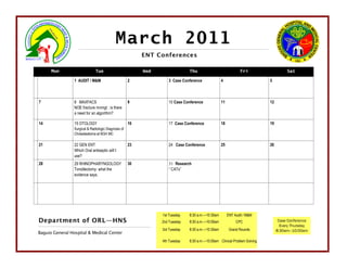 March 2011
                                                           ENT Conferences

      Mon                      Tue                         Wed                 Thu                              Fri                   Sat

                 1 AUDIT / M&M                        2             3 Case Conference              4                        5



7                8 MAXFACS                            9             10 Case Conference             11                       12
                 NOE fracture mnmgt : is there
                 a need for an algorithm?

14               15 OTOLOGY                           16            17 Case Conference             18                       19
                 Surgical & Radiologic Diagnosis of
                 Cholesteatoma at BGH MC

21               22 GEN ENT                           23            24 Case Conference             25                       26
                 Which Oral antiseptic will I
                 use?
28               29 RHINOPHARYNGOLOGY                 30            31 Research
                 Tonsillectomy: what the                            “ CATs”
                 evidence says.




                                                                 1st Tuesday   8:30 a.m.—10:30am        ENT Audit / M&M
Department of ORL—HNS                                            2nd Tuesday   8:30 a.m.—10:00am             CPC                  Case Conference
                                                                                                                                   Every Thursday
                                                                 3rd Tuesday   8:30 a.m.—10:30am         Grand Rounds            8:30am—10:00am
Baguio General Hospital & Medical Center
                                                                 4th Tuesday   8:30 a.m.—10:00am Clinical Problem Solving
 