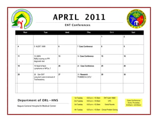 APRIL 2011
                                                    ENT Conferences

      Mon                     Tue                   Wed                 Thu                              Fri                   Sat

                                                                                            1                        2



4                5 AUDIT / M/M                 6             7 Case Conference              8                        9



11               12 LBEN                       13            14 Case Conference             15                       16
                 Reflux scoring vs PPI
                 diagnostic test

18               19 Head & Neck                20            24 Case Conference             25                       26
                 Lymphoma or NPCa..?


25               26 Gen ENT                    27            28 Research                    29                       30
                 Long term care & removal of                 “PUBMED & CATs”
                 Tracheostomy




                                                          1st Tuesday   8:30 a.m.—10:30am        ENT Audit / M&M
Department of ORL—HNS                                     2nd Tuesday   8:30 a.m.—10:00am             CPC                  Case Conference
                                                                                                                            Every Thursday
                                                          3rd Tuesday   8:30 a.m.—10:30am         Grand Rounds            8:30am—10:00am
Baguio General Hospital & Medical Center
                                                          4th Tuesday   8:30 a.m.—10:00am Clinical Problem Solving
 