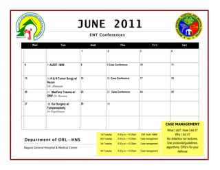 JUNE 2011
                                                ENT Conferences

      Mon                  Tue                  Wed                   Thu                         Fri                  Sat

                                           1                2                           3                     4



6                7 AUDIT / M/M             8                9 Case Conference           10                    11



13               14H & N Tumor Surgy w/    15               16 Case Conference          17                    18
                 Recon
                 Dr. Almazan
20               21 MaxFacs Trauma w/      22               23 Case Conference          24                    25
                 ORIF Dr. Biasura

27               28 Ear Surgery w/         29               30
                 Tympanoplasty
                 Dr.Pagalilauan



                                                                                                          CASE MANAGEMENT
                                                                                                           What I did?, How I did it?
                                                      1st Tuesday   8:30 a.m.—10:30am   ENT Audit / M&M           Why I did it?
Department of ORL—HNS                                 2nd Tuesday   8:30 a.m.—10:00am   Case management   No didactics nor lectures.
                                                      3rd Tuesday   8:30 a.m.—10:30am   Case management    Use protocols/guidelines,
Baguio General Hospital & Medical Center                                                                  algorithms, CPG’s for your
                                                      4th Tuesday   8:30 a.m.—10:00am   Case management            defense
 