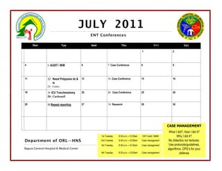 JULY 2011
                                                ENT Conferences

      Mon                     Tue               Wed                   Thu                         Fri                  Sat

                                                                                        1                     2



4                5 AUDIT / M/M             6                7 Case Conference           8                     9



11               12 Nasal Polyposis dx &   13               14 Case Conference          15                    16
                    tx
                 Dr. Valdez

18               19 ICU Traccheostomy      20               24 Case Conference          25                    26
                 Dr. Carbonell

25               26 Repeat reporting       27               28 Research                 29                    30




                                                                                                          CASE MANAGEMENT
                                                                                                           What I did?, How I did it?
                                                      1st Tuesday   8:30 a.m.—10:30am   ENT Audit / M&M           Why I did it?
Department of ORL—HNS                                 2nd Tuesday   8:30 a.m.—10:00am   Case management   No didactics nor lectures.
                                                      3rd Tuesday   8:30 a.m.—10:30am   Case management    Use protocols/guidelines,
Baguio General Hospital & Medical Center                                                                  algorithms, CPG’s for your
                                                      4th Tuesday   8:30 a.m.—10:00am   Case management            defense
 