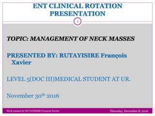 ENT CLINICAL ROTATION
PRESENTATION
Thursday, December 8, 2016Neck masses by RUTAYISIRE François Xavier
1
TOPIC: MANAGEMENT OF NECK MASSES
PRESENTED BY: RUTAYISIRE François
Xavier
LEVEL 5(DOC III)MEDICAL STUDENT AT UR.
November 30th 2016
 