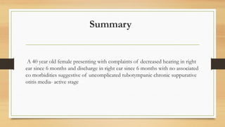 Summary
A 40 year old female presenting with complaints of decreased hearing in right
ear since 6 months and discharge in right ear since 6 months with no associated
co morbidities suggestive of uncomplicated tubotympanic chronic suppurative
otitis media- active stage
 