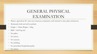 GENERAL PHYSICAL
EXAMINATION
• Patient aged about 40- years was conscious, cooperative, well oriented to time, place and person.
• Moderately built and well nourished.
• Height = 158cm Weight = 62kg
• BMI = 24.83 kg/m2
• No pallor.
• No icterus.
• No cyanosis.
• No clubbing.
• No generalized lymphadenopathy.
• No edema.
 