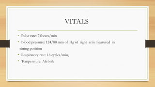 VITALS
• Pulse rate: 74beats/min
• Blood pressure: 124/80 mm of Hg of right arm measured in
sitting position
• Respiratory rate: 16 cycles/min,
• Temperature: Afebrile
 