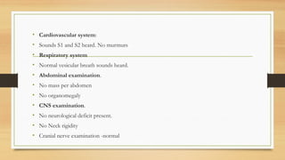 • Cardiovascular system:
• Sounds S1 and S2 heard. No murmurs
• Respiratory system
• Normal vesicular breath sounds heard.
• Abdominal examination.
• No mass per abdomen
• No organomegaly
• CNS examination.
• No neurological deficit present.
• No Neck rigidity
• Cranial nerve examination -normal
 