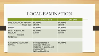 LOCAL EAMINATION
• EAR
RIGHT EAR LEFT EAR
PRE AURICULAR REGION
tragal sign
NORMAL
absent
NORMAL
absent
PINNA NORMAL NORMAL
POST AURICULAR
REGION
mastoid
tenderness
NORMAL
Absent
NORMAL
Absent
EXTERNAL AUDITORY
CANAL
Shows presence of
discharge which was
moderate in quantity and
mucopurulent .
With no blood tinge
NORMAL
 
