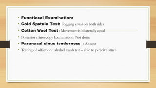 • Functional Examination:
• Cold Spatula Test: Fogging equal on both sides
• Cotton Wool Test : Movement is bilaterally equal
• Posterior rhinoscopy Examination: Not done
• Paranasal sinus tenderness : Absent
• Testing of olfaction : alcohol swab test – able to perceive smell
 