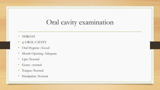Oral cavity examination
• THROAT
• a) ORAL CAVITY
• Oral Hygiene : Good
• Mouth Opening: Adequate
• Lips: Normal
• Gums : normal
• Tongue: Normal
• Hardpalate: Normal
 