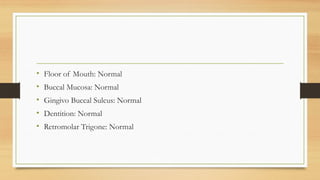 • Floor of Mouth: Normal
• Buccal Mucosa: Normal
• Gingivo Buccal Sulcus: Normal
• Dentition: Normal
• Retromolar Trigone: Normal
 