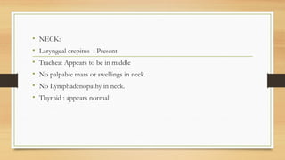 • NECK:
• Laryngeal crepitus : Present
• Trachea: Appears to be in middle
• No palpable mass or swellings in neck.
• No Lymphadenopathy in neck.
• Thyroid : appears normal
 