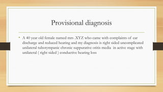 Provisional diagnosis
• A 40 year old female named mrs .XYZ who came with complaints of ear
discharge and reduced hearing and my diagnosis is right sided uncomplicated
unilateral tubotympanic chronic suppurative otitis media in active stage with
unilateral ( right sided ) conductive hearing loss
 