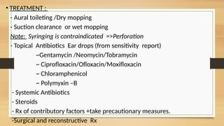 • TREATMENT :
- Aural toileting /Dry mopping
- Suction clearance or wet mopping
Note: Syringing is contraindicated =>Perforation
- Topical Antibiotics Ear drops (from sensitivity report)
~Gentamycin /Neomycin/Tobramycin
~ Ciprofloxacin/Ofloxacin/Moxifloxacin
~ Chloramphenicol
~ Polymyxin –B
- Systemic Antibiotics
- Steroids
- Rx of contributory factors +take precautionary measures.
-Surgical and reconstructive Rx
 