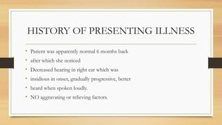 HISTORY OF PRESENTING ILLNESS
• Patient was apparently normal 6 months back
• after which she noticed
• Decreased hearing in right ear which was
• insidious in onset, gradually progressive, better
• heard when spoken loudly.
• NO aggravating or relieving factors.
 