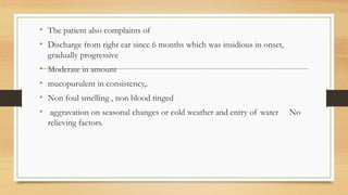 • The patient also complaints of
• Discharge from right ear since 6 months which was insidious in onset,
gradually progressive
• Moderate in amount
• mucopurulent in consistency,.
• Non foul smelling , non blood tinged
• aggravation on seasonal changes or cold weather and entry of water No
relieving factors.
 