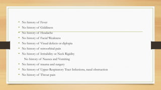 • No history of Fever
• No history of Giddiness
• No history of Headache
• No history of Facial Weakness
• No history of Visual defects or diplopia
• No history of retroorbital pain
• No history of Irritability or Neck Rigidity
No history of Nausea and Vomiting
• No history of trauma and surgery
• No history of Upper Respiratory Tract Infections, nasal obstruction
• No history of Throat pain
 