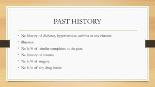 PAST HISTORY
• No history of diabetes, hypertension, asthma or any chronic
• illnesses.
• No h/0 of similar complains in the past.
• No history of trauma
• No h/0 of surgery.
• No h/o of any drug intake
 