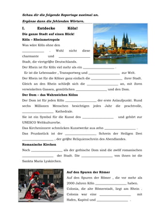 Schau dir die folgende Reportage zweimal an.
Ergänze dann die fehlenden Wörter.
Entdecke Köln!
Die ganze Stadt auf einen Blick!
Köln – Rheinmetropole
Was wäre Köln ohne den
______________ . Wohl nicht diese
charmante und ____________________
Stadt, die viertgröβte Deutschlands.
Der Rhein ist für Köln viel mehr als ein ____________________ .
Er ist die Lebensader , Transportweg und ____________________ zur Welt.
Der Rhein ist für die Kölner ganz einfach die ____________________ ihrer Stadt.
Gleich an den Rhein schlieβt sich die ____________________ an, mit ihren
verwinkelten Gassen, gemütlichen ____________________ und den Dom.
Der Dom – das Wahrzeichen Kölns
Der Dom ist für jeden Köln ____________________ der erste Anlaufpunkt. Rund
sechs Millionen Menschen besichtigen jedes Jahr die prachtvolle,
____________________ Kathedrale.
Sie ist ein Symbol für die Kunst des ____________________ und gehört zur
UNESCO Weltkulturerbe.
Das Kircheninnere schmücken Kunstwerke aus zehn ____________________ .
Das Prunkstück ist der ____________________ Schrein der Heiligen Drei
____________________ , der gröβte Reliquienschrein des Abendlandes.
Romanische Kirchen
Noch ____________________ als der gothische Dom sind die zwölf romanischen
____________________ der Stadt. Die ____________________ von ihnen ist die
Sankta Maria Lyskirchen.
Auf den Spuren der Römer
Auf den Spuren der Römer , die vor mehr als
2000 Jahren Köln ____________________ haben.
Colonia, die alte Römerstadt, liegt am Rhein .
Colonia war eine ____________________ mit
Hafen, Kapitol und ____________________ .
 