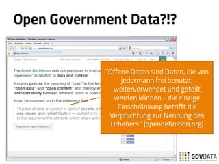 Open Government Data?!?
“Offene Daten sind Daten, die von
jedermann frei benutzt,
weiterverwendet und geteilt
werden können - die einzige
Einschränkung betrifft die
Verpflichtung zur Nennung des
Urhebers.” (opendefinition.org)
 