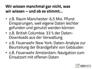 Wir wissen manchmal gar nicht, was
wir wissen – und ob es stimmt…
•  z.B. Raum Manchester: 6,5 Mio. Pfund
Einsparungen, weil eigene Daten leichter
gefunden und genutzt werden können
•  z.B. British Columbia: 33 % der Daten-
Downloads aus der Verwaltung
•  z.B. Feuerwehr New York: Daten-Analyse zur
Beurteilung der Brandgefahr von Gebäuden
•  z.B. Feuerwehr Amsterdam: Navigation zum
Einsatzort mit offenen Daten
 