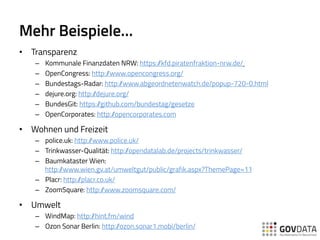 Mehr Beispiele…
•  Transparenz
–  Kommunale Finanzdaten NRW: https://kfd.piratenfraktion-nrw.de/
–  OpenCongress: http://www.opencongress.org/
–  Bundestags-Radar: http://www.abgeordnetenwatch.de/popup-720-0.html
–  dejure.org: http://dejure.org/
–  BundesGit: https://github.com/bundestag/gesetze
–  OpenCorporates: http://opencorporates.com
•  Wohnen und Freizeit
–  police.uk: http://www.police.uk/
–  Trinkwasser-Qualität: http://opendatalab.de/projects/trinkwasser/
–  Baumkataster Wien:
http://www.wien.gv.at/umweltgut/public/grafik.aspx?ThemePage=11
–  Placr: http://placr.co.uk/
–  ZoomSquare: http://www.zoomsquare.com/
•  Umwelt
–  WindMap: http://hint.fm/wind
–  Ozon Sonar Berlin: http://ozon.sonar1.mobi/berlin/
 