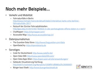 Noch mehr Beispiele…
•  Verkehr und Mobilität
–  Fahrradunfälle in Berlin:
http://www.michael-hoerz.de/aktuell/daten/interaktive-karte-orte-berliner-
fahrradunfalle-2011
–  Nutzunf der Zürcher Fahrradzählstellen:
http://geo.ebp.ch/2014/02/18/blick-in-die-werkzeugkiste-offene-daten-in-r-teil1/
–  CityMapper: https://citymapper.com/
–  Accessible Map: http://www.accessiblemap.ch/
•  Datenjournalismus
–  The Guardian Data Store: http://www.theguardian.com/data
–  OpenDataCity: https://opendatacity.de
•  Sonstiges
–  Code for Deutschland: http://www.codefor.de/
–  Open Data 500: http://www.opendata500.com/
–  Open Data Apps Wien: https://open.wien.at/site/anwendungen/
–  Gebäude-Visualisierung Hamburg:
http://odd14.hackdash.org/#projects/5308f91d8980a3f426000001
–  Bürger baut Stadt: http://www.buergerbautstadt.de
 