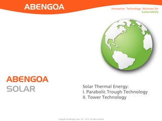 Copyright © Abengoa Solar, S.A. 2015. All rights reserved
Innovative Technology Solutions for
Sustainability
ABENGOA
SOLAR
Innovative Technology Solutions for
Sustainability
Solar Thermal Energy:
I. Parabolic Trough Technology
II. Tower Technology
 