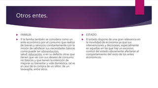 Otros entes.
 FAMILIA:
 Y la familia también se considera como un
ente económico por el consumo que realiza
de bienes y servicios constantemente con la
misión de satisfacer sus necesidades básicas
como puede ser alimentación,
salud, educación, o en su defecto otras que
tienen que ver con sus deseos de consumo
no básicos y que tienen la intención de
mejorar su bienestar y vida doméstica, tal es
el caso de la compra de un sillón, de un
lavavajilla, entre otros.
 ESTADO:
 El estado dispone de una gran relevancia en
la movilidad de economía ya que sus
intervenciones y decisiones, especialmente
en aquellas en las que hay un excesivo
control del estado obviamente afectarán el
comportamiento del resto de los entes
económicos.
 