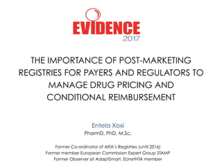 THE IMPORTANCE OF POST-MARKETING
REGISTRIES FOR PAYERS AND REGULATORS TO
MANAGE DRUG PRICING AND
CONDITIONAL REIMBURSEMENT
Entela Xoxi
PharmD, PhD, M.Sc.
Former Co-ordinator of AIFA’s Registries (until 2016)
Former member European Commission Expert Group STAMP
Former Observer at AdaptSmart, EUnetHTA member
 